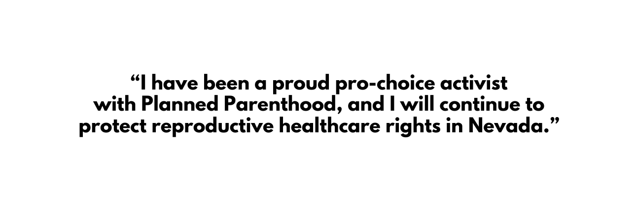 I have been a proud pro choice activist with Planned Parenthood and I will continue to protect reproductive healthcare rights in Nevada